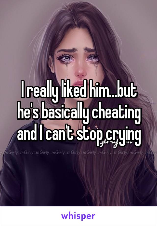 I really liked him...but he's basically cheating and I can't stop crying