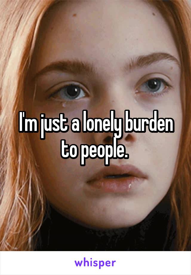 I'm just a lonely burden to people. 