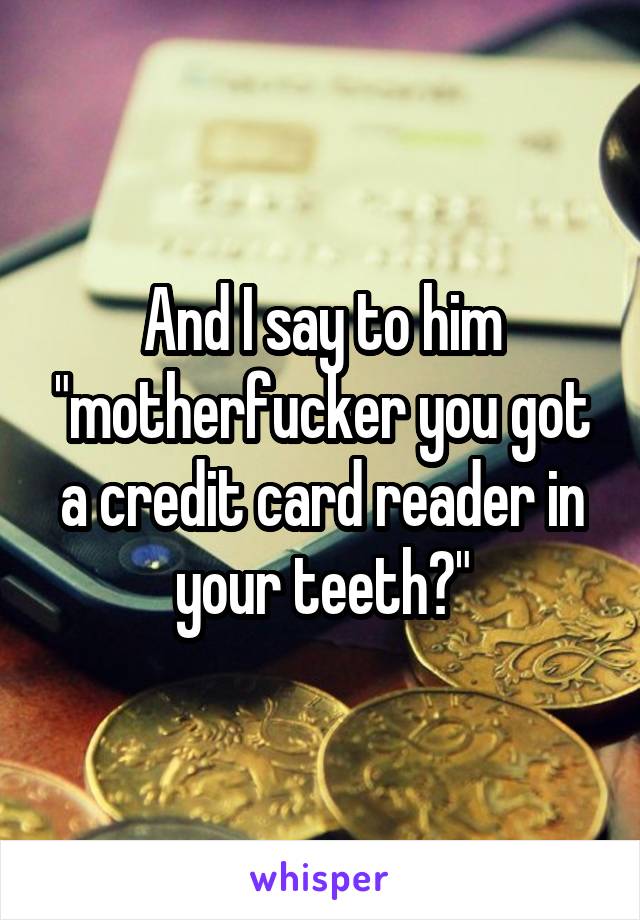 And I say to him "motherfucker you got a credit card reader in your teeth?"