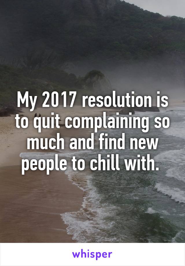 My 2017 resolution is to quit complaining so much and find new people to chill with. 