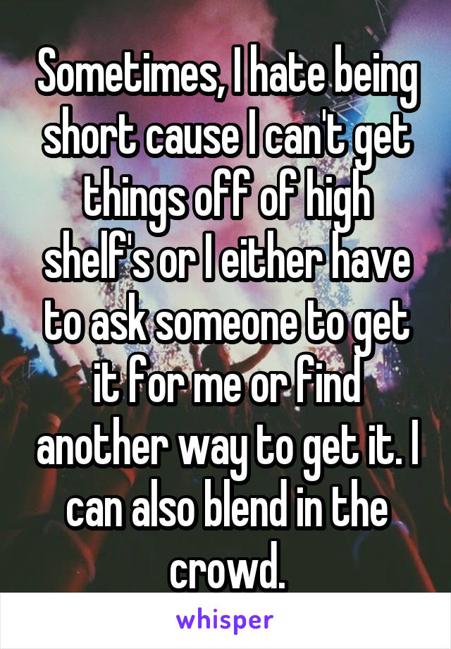 Sometimes, I hate being short cause I can't get things off of high shelf's or I either have to ask someone to get it for me or find another way to get it. I can also blend in the crowd.