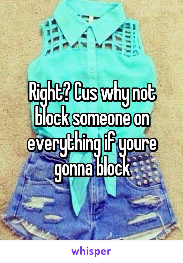 Right? Cus why not block someone on everything if youre gonna block