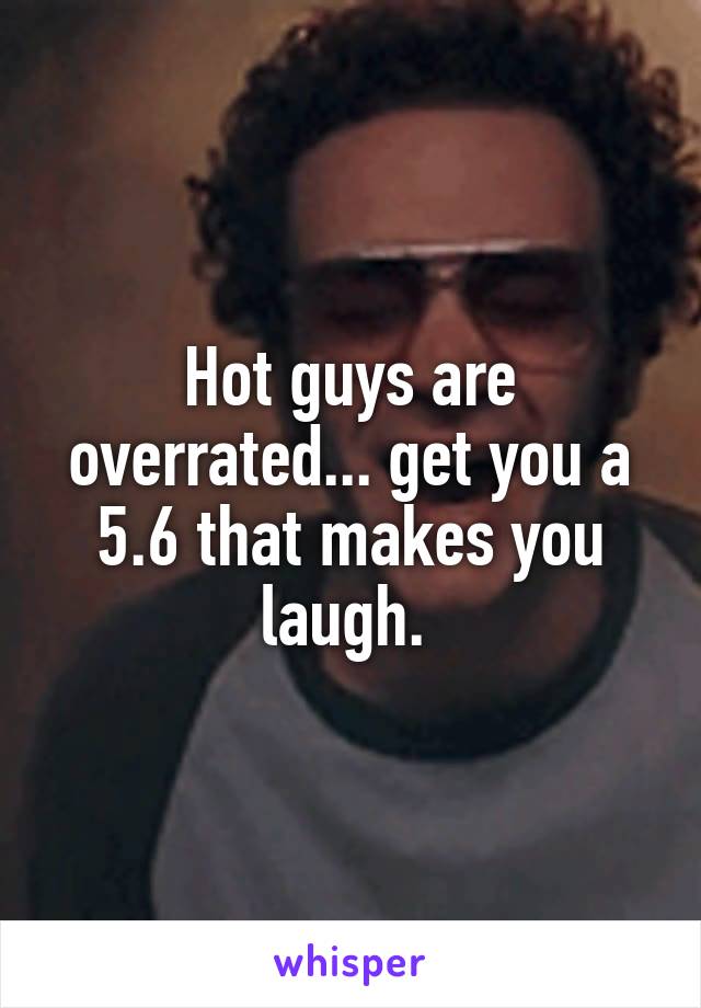 Hot guys are overrated... get you a 5.6 that makes you laugh. 