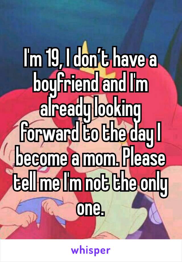 I'm 19, I don’t have a boyfriend and I'm already looking forward to the day I become a mom. Please tell me I'm not the only one.