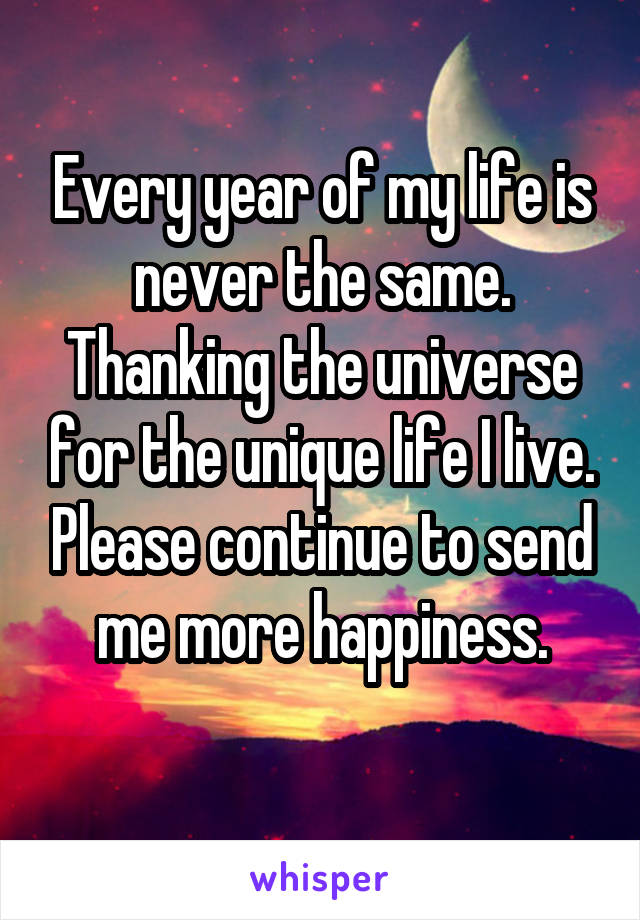 Every year of my life is never the same. Thanking the universe for the unique life I live. Please continue to send me more happiness.
