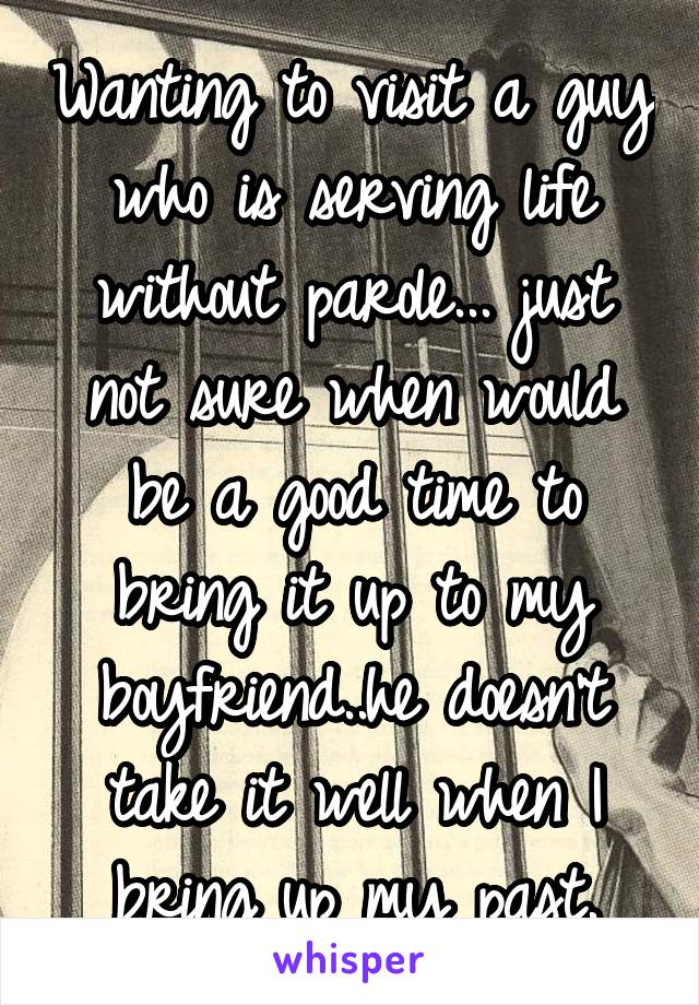 Wanting to visit a guy who is serving life without parole... just not sure when would be a good time to bring it up to my boyfriend..he doesn't take it well when I bring up my past.