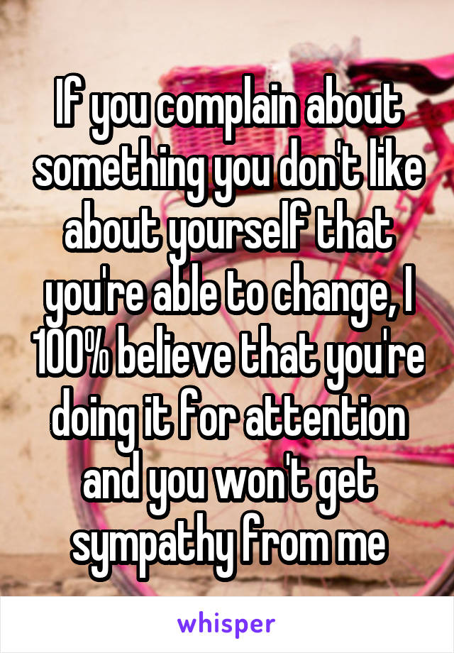 If you complain about something you don't like about yourself that you're able to change, I 100% believe that you're doing it for attention and you won't get sympathy from me