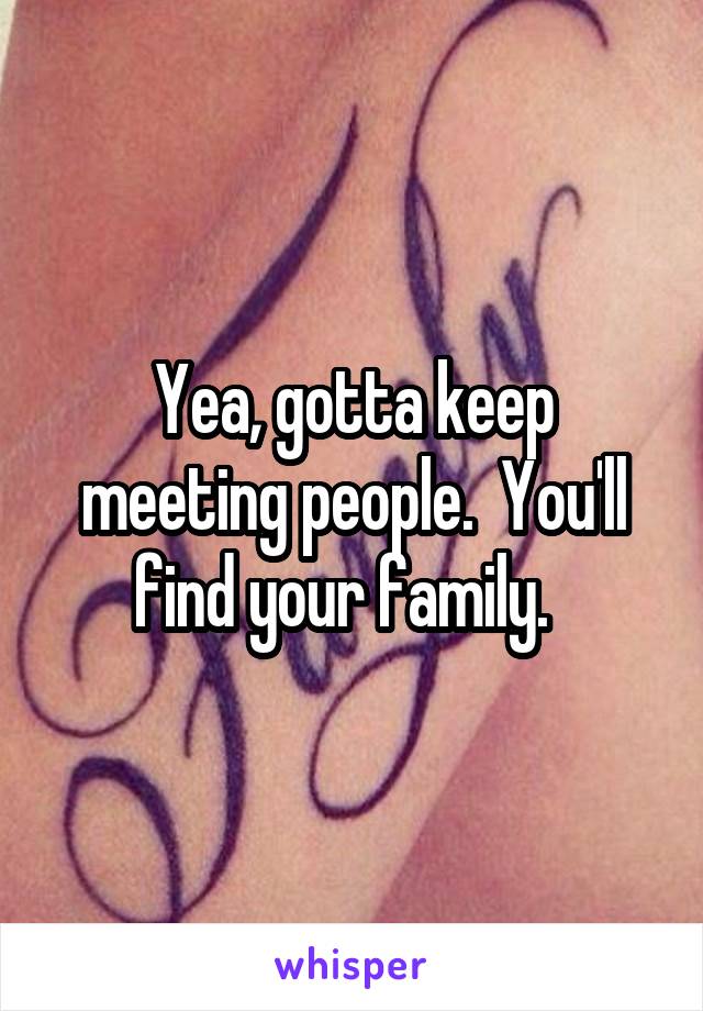 Yea, gotta keep meeting people.  You'll find your family.  