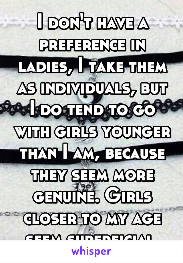 I don't have a preference in ladies, I take them as individuals, but I do tend to go with girls younger than I am, because they seem more genuine. Girls closer to my age seem superficial.