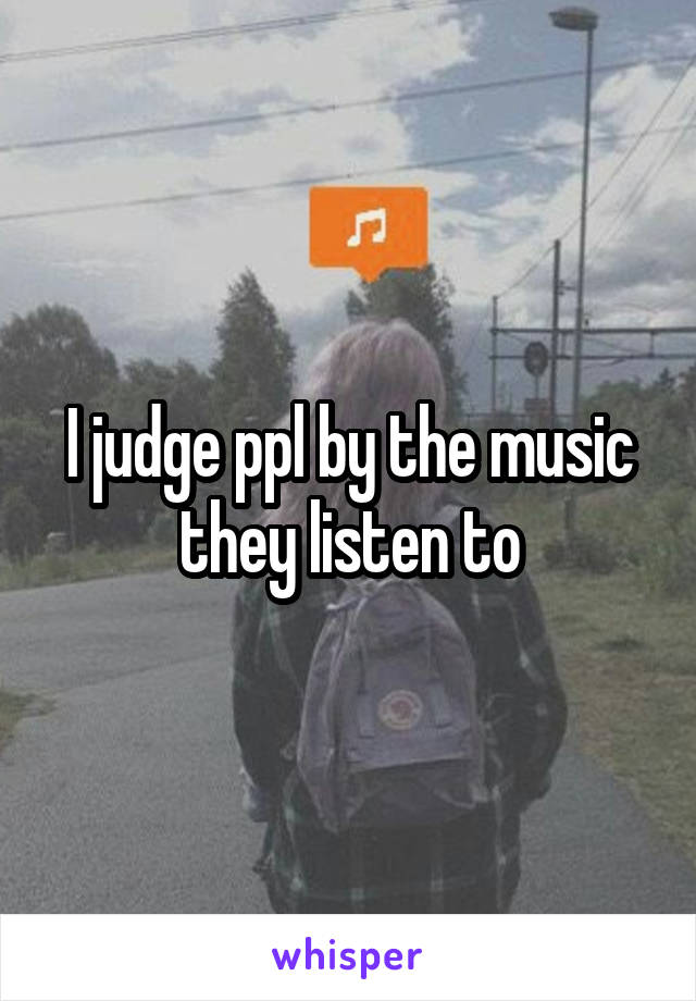 I judge ppl by the music they listen to