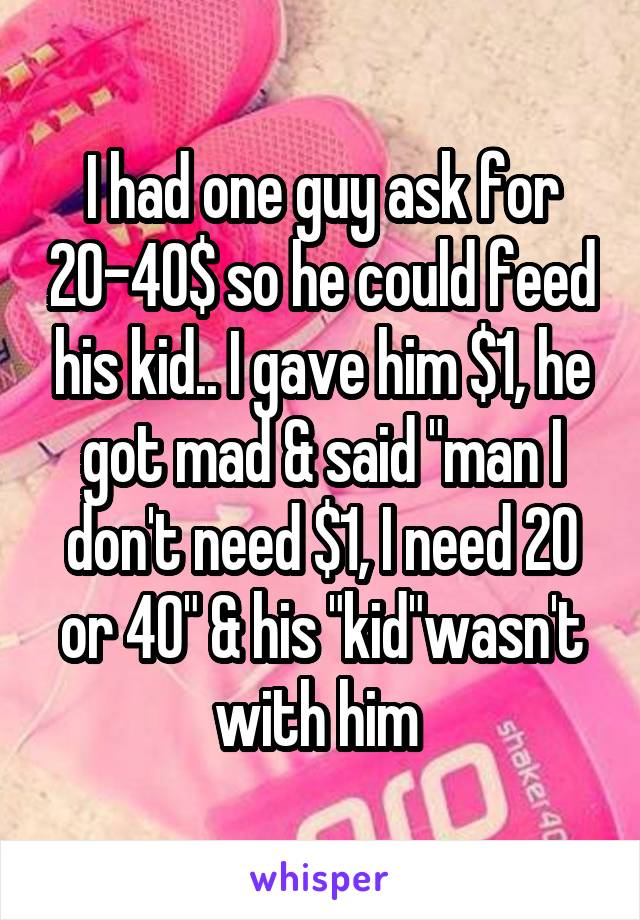 I had one guy ask for 20-40$ so he could feed his kid.. I gave him $1, he got mad & said "man I don't need $1, I need 20 or 40" & his "kid"wasn't with him 