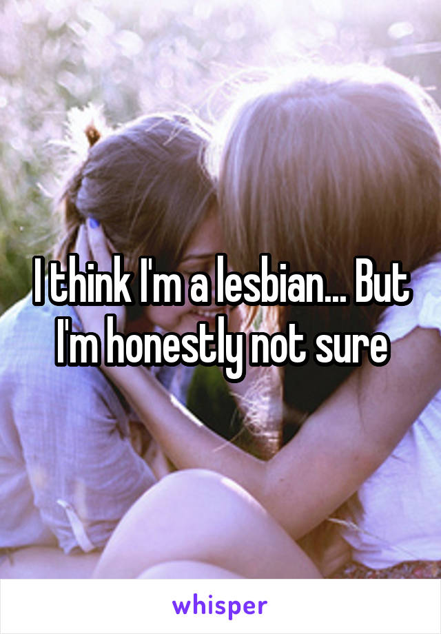 I think I'm a lesbian... But I'm honestly not sure