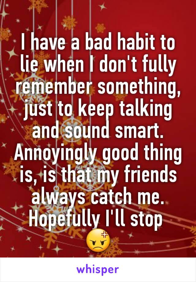 I have a bad habit to lie when I don't fully remember something, just to keep talking and sound smart. Annoyingly good thing is, is that my friends always catch me. Hopefully I'll stop 
😡