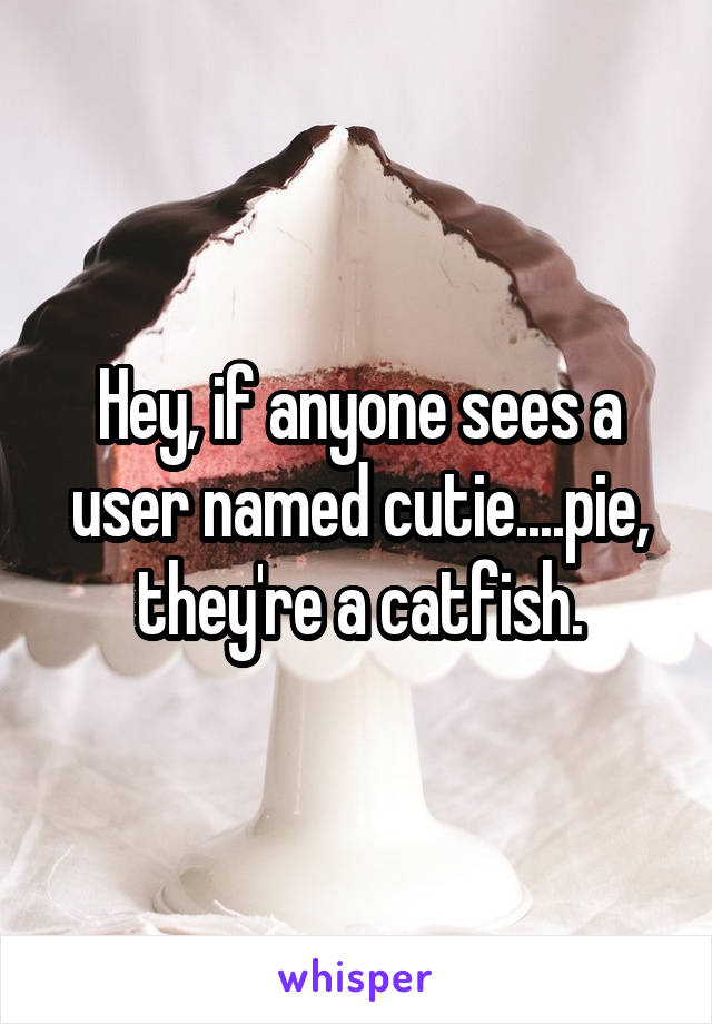 Hey, if anyone sees a user named cutie....pie, they're a catfish.