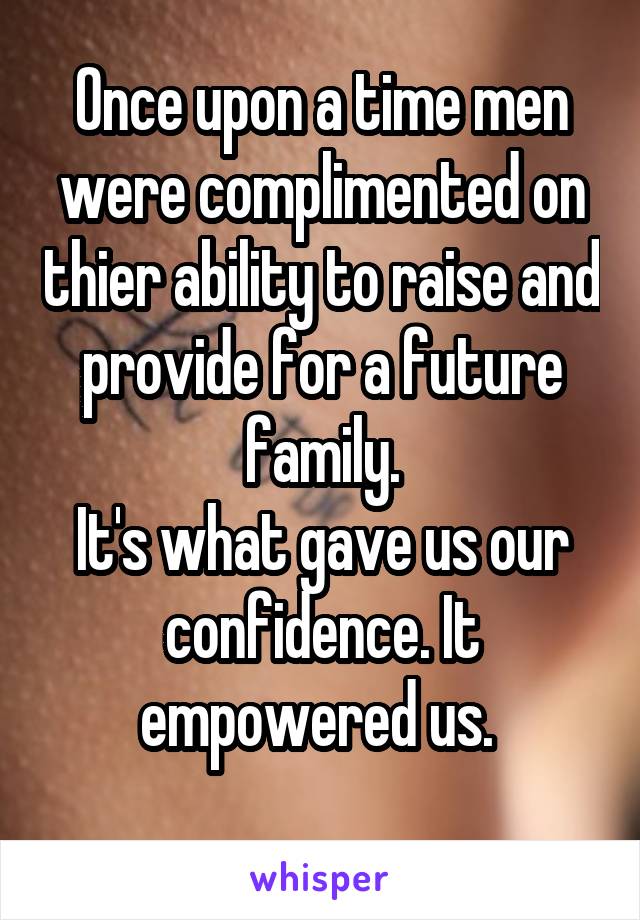 Once upon a time men were complimented on thier ability to raise and provide for a future family.
It's what gave us our confidence. It empowered us. 
