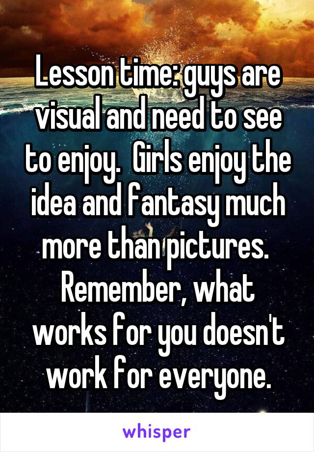 Lesson time: guys are visual and need to see to enjoy.  Girls enjoy the idea and fantasy much more than pictures.  Remember, what works for you doesn't work for everyone.