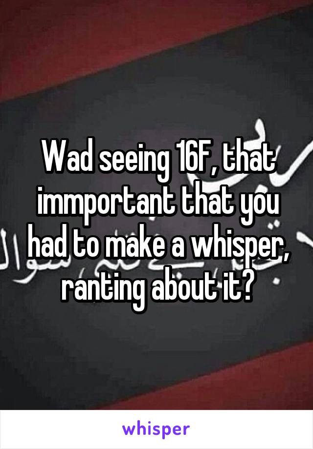 Wad seeing 16F, that immportant that you had to make a whisper, ranting about it?