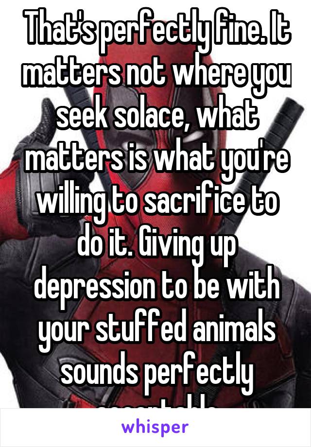 That's perfectly fine. It matters not where you seek solace, what matters is what you're willing to sacrifice to do it. Giving up depression to be with your stuffed animals sounds perfectly acceptable