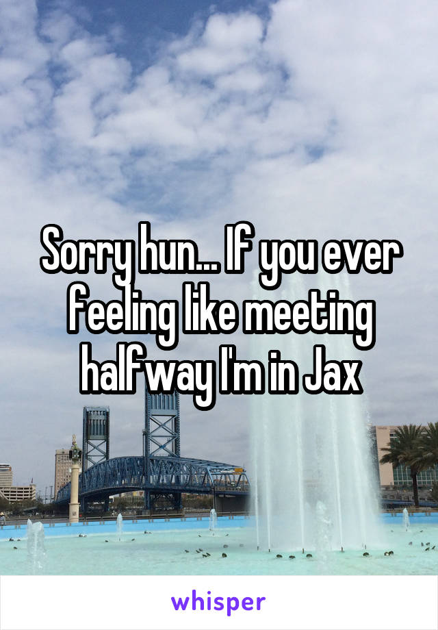 Sorry hun... If you ever feeling like meeting halfway I'm in Jax