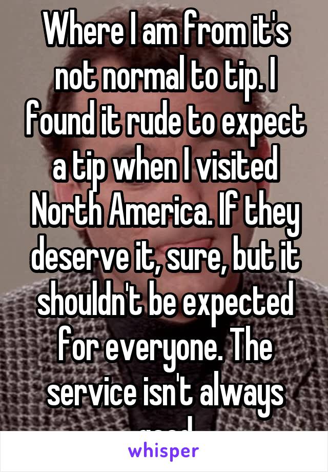Where I am from it's not normal to tip. I found it rude to expect a tip when I visited North America. If they deserve it, sure, but it shouldn't be expected for everyone. The service isn't always good