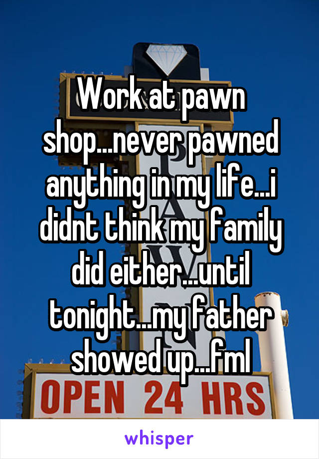 Work at pawn shop...never pawned anything in my life...i didnt think my family did either...until tonight...my father showed up...fml