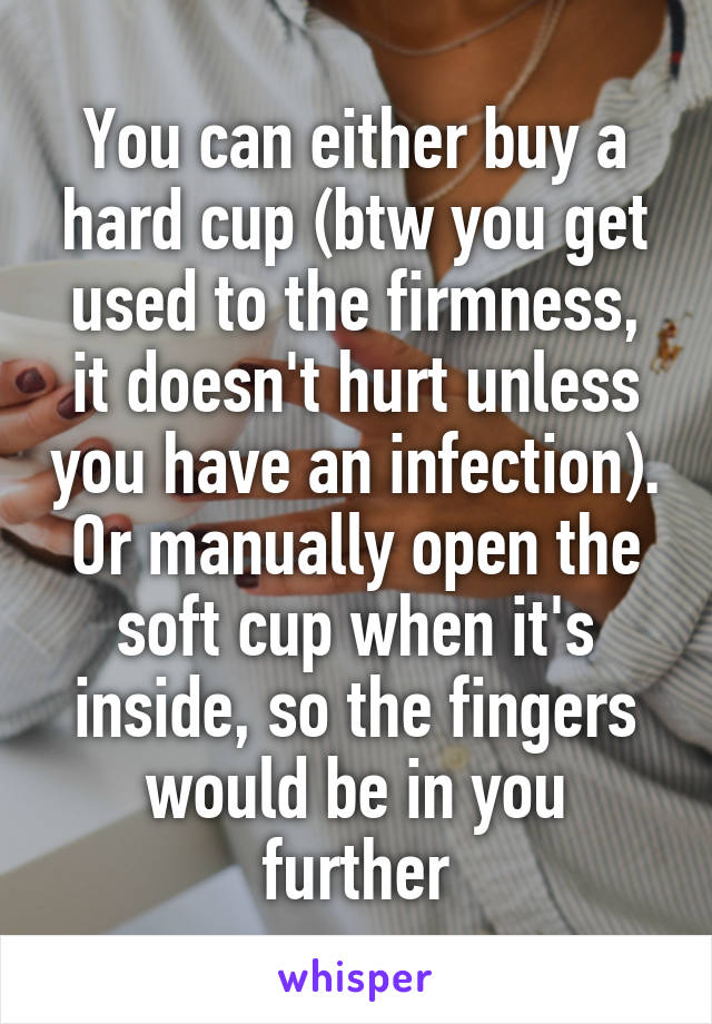 You can either buy a hard cup (btw you get used to the firmness, it doesn't hurt unless you have an infection). Or manually open the soft cup when it's inside, so the fingers would be in you further