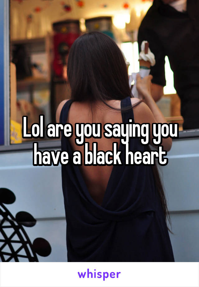 Lol are you saying you have a black heart