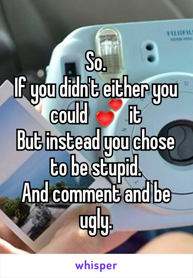 So.
If you didn't either you could 💕 it
But instead you chose to be stupid.
And comment and be ugly.