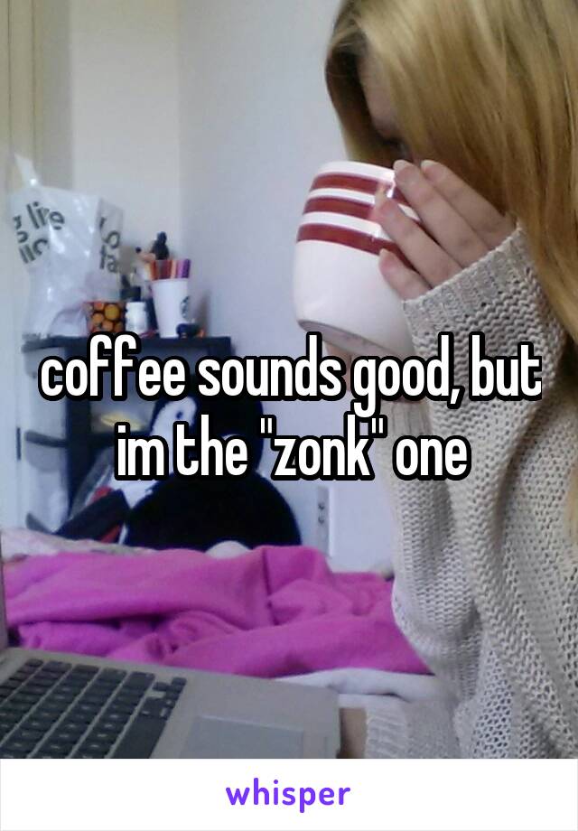 coffee sounds good, but im the "zonk" one