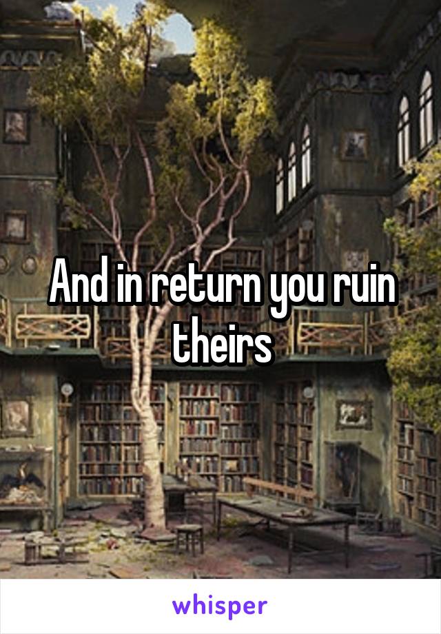 And in return you ruin theirs