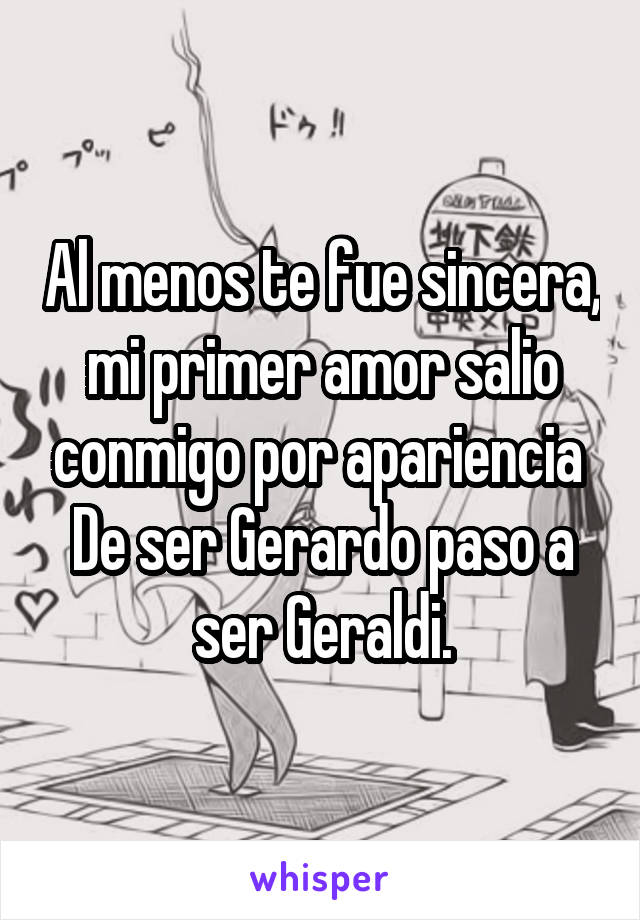 Al menos te fue sincera, mi primer amor salio conmigo por apariencia 
De ser Gerardo paso a ser Geraldi.