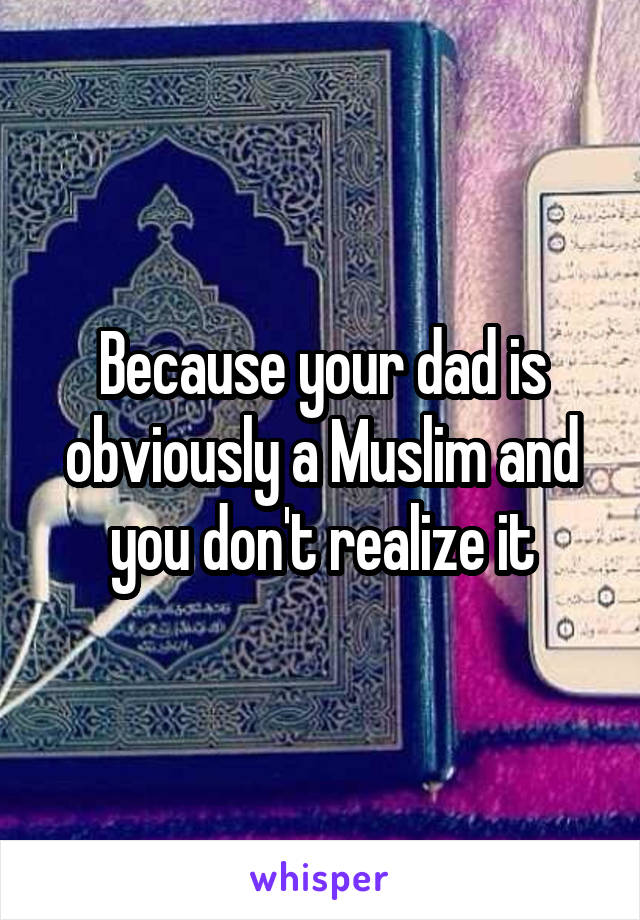 Because your dad is obviously a Muslim and you don't realize it