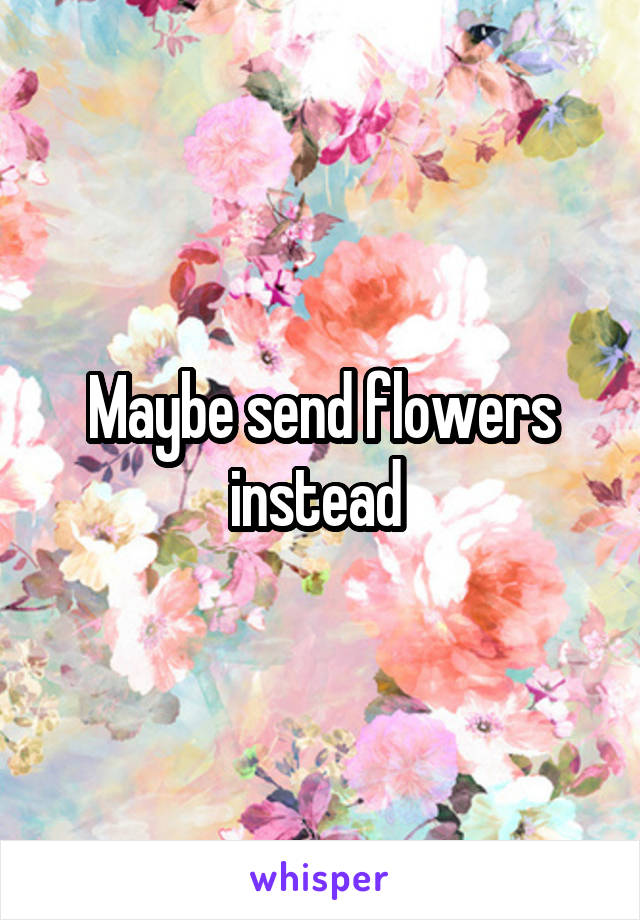 Maybe send flowers instead 