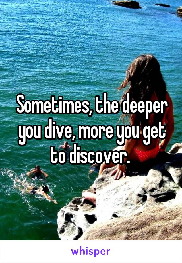 Sometimes, the deeper you dive, more you get to discover. 