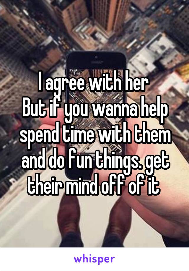 I agree with her 
But if you wanna help spend time with them and do fun things. get their mind off of it 