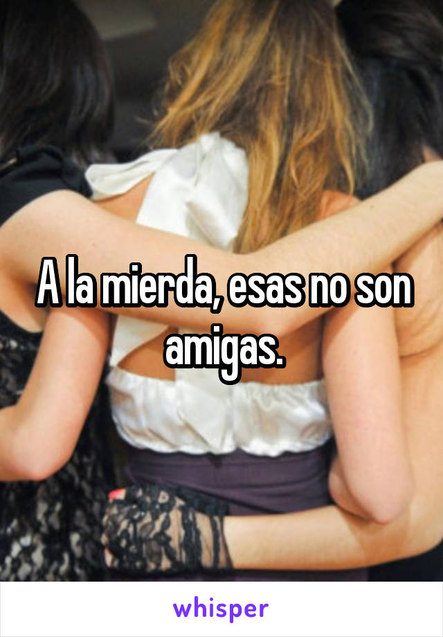 A la mierda, esas no son amigas.