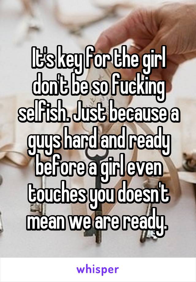 It's key for the girl don't be so fucking selfish. Just because a guys hard and ready before a girl even touches you doesn't mean we are ready. 