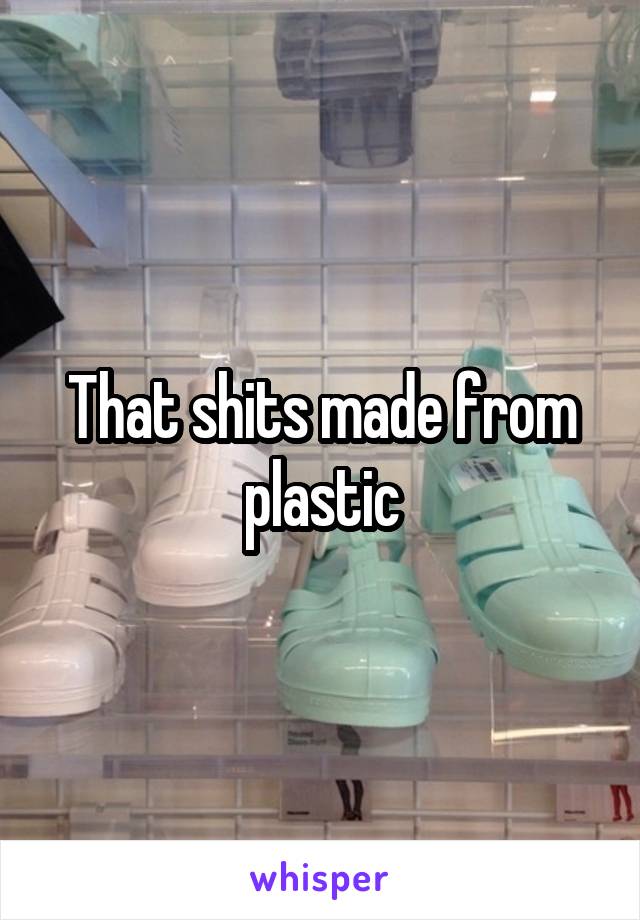 That shits made from plastic