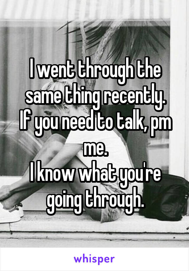 I went through the same thing recently.
If you need to talk, pm me.
I know what you're going through.