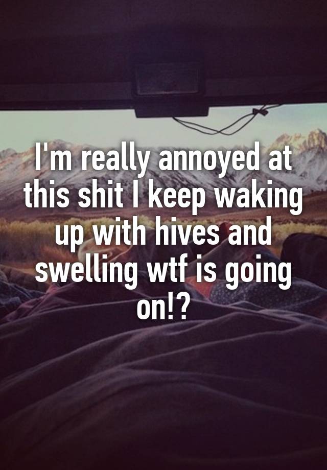 i-m-really-annoyed-at-this-shit-i-keep-waking-up-with-hives-and