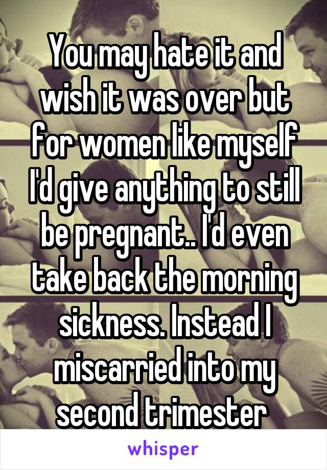 You may hate it and wish it was over but for women like myself I'd give anything to still be pregnant.. I'd even take back the morning sickness. Instead I miscarried into my second trimester 