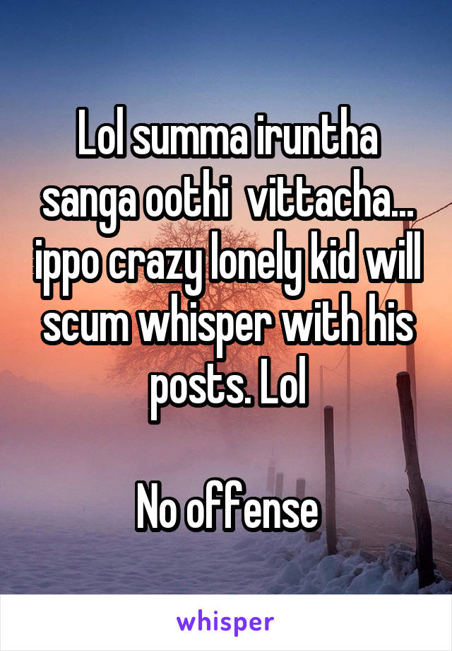 Lol summa iruntha sanga oothi  vittacha... ippo crazy lonely kid will scum whisper with his posts. Lol

No offense