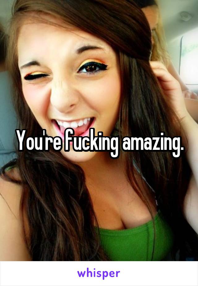 You're fucking amazing.