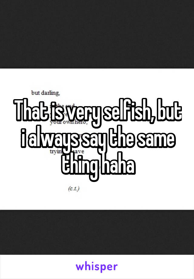 That is very selfish, but i always say the same thing haha