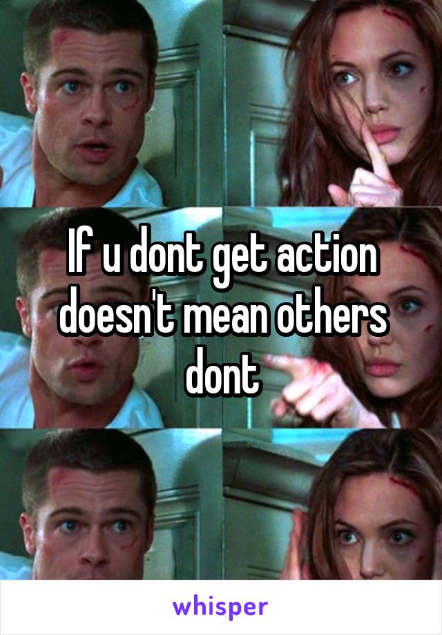 If u dont get action doesn't mean others dont