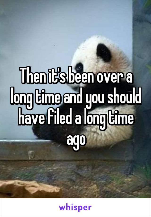 Then it's been over a long time and you should have filed a long time ago