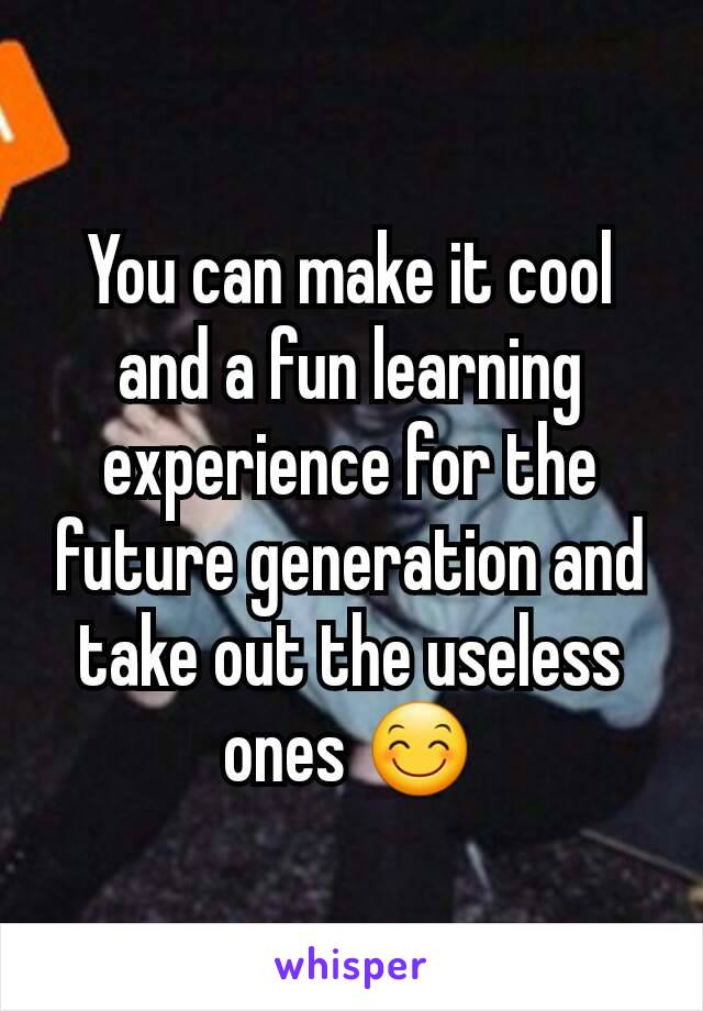 You can make it cool and a fun learning experience for the future generation and take out the useless ones 😊