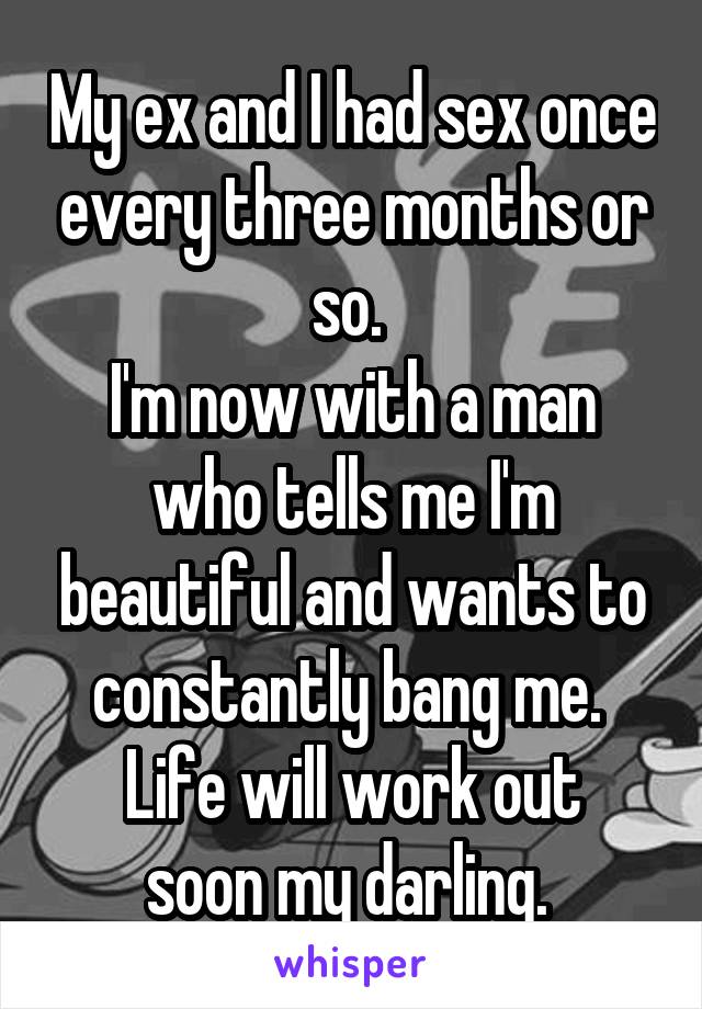 My ex and I had sex once every three months or so. 
I'm now with a man who tells me I'm beautiful and wants to constantly bang me. 
Life will work out soon my darling. 