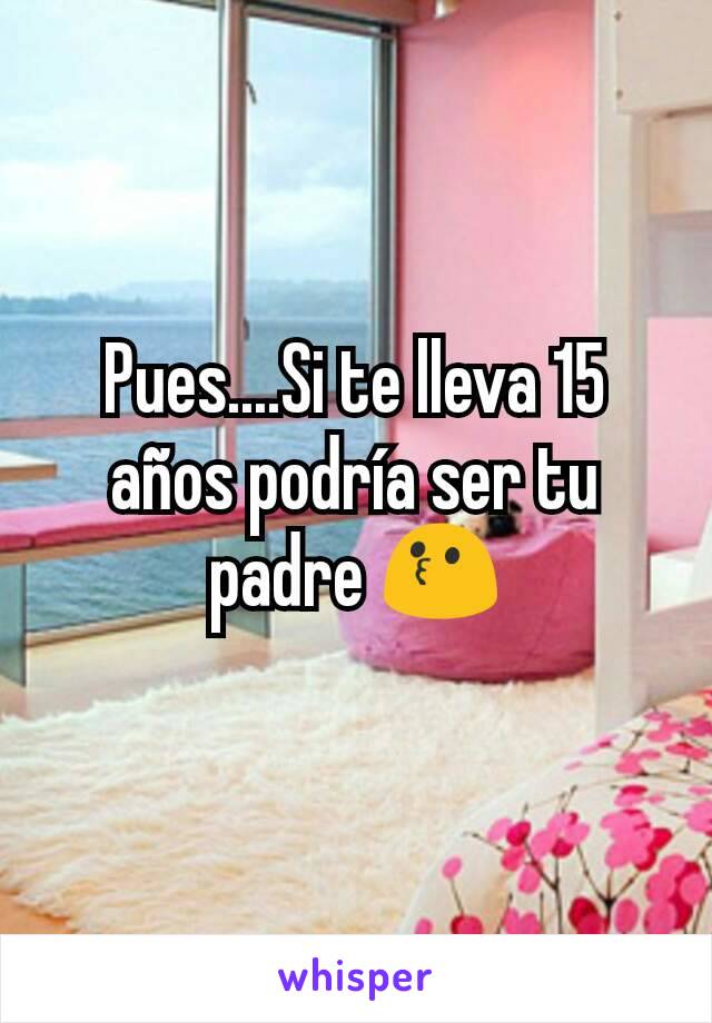 Pues....Si te lleva 15 años podría ser tu padre 😗