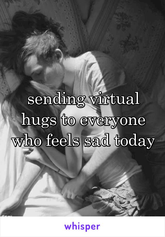 sending virtual hugs to everyone who feels sad today